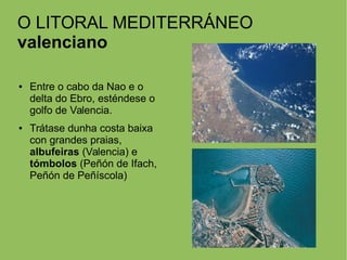 O LITORAL MEDITERRÁNEO
valenciano
● Entre o cabo da Nao e o
delta do Ebro, esténdese o
golfo de Valencia.
● Trátase dunha costa baixa
con grandes praias,
albufeiras (Valencia) e
tómbolos (Peñón de Ifach,
Peñón de Peñíscola)
 