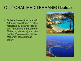 O LITORAL MEDITERRÁNEO balear
● O litoral balear é moi variado.
Alternan acantilados e calas
rochosas ou de area (costa
da Tramuntana e Levante en
Mallorca, Menorca) e amplas
badías (Palma e Alcudia en
Mallorca) con estensas
praias
 