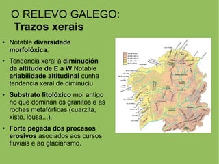 O RELEVO GALEGO:
Trazos xerais
● Notable diversidade
morfolóxica.
● Tendencia xeral á diminución
da altitude de E a W.Notable
ariabilidade altitudinal cunha
tendencia xeral de diminuciu
● Substrato litolóxico moi antigo
no que dominan os granitos e as
rochas metafórficas (cuarzita,
xisto, lousa...).
● Forte pegada dos procesos
erosivos asociados aos cursos
fluviais e ao glaciarismo.
 