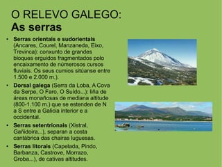 O RELEVO GALEGO:
As serras
● Serras orientais e sudorientais
(Ancares, Courel, Manzaneda, Eixo,
Trevinca): conxunto de grandes
bloques erguidos fragmentados polo
encaixamento de númerosos cursos
fluviais. Os seus cumios sitúanse entre
1.500 e 2.000 m.).
● Dorsal galega (Serra da Loba, A Cova
da Serpe, O Faro, O Suído...): liña de
áreas monañosas de mediana altitude
(800-1.100 m.) que se estenden de N
a S entre a Galicia interior e a
occidental.
● Serras setentrionais (Xistral,
Gañidoira...), separan a costa
cantábrica das chairas luguesas.
● Serras litorais (Capelada, Pindo,
Barbanza, Castrove, Morrazo,
Groba...), de cativas altitudes.
 