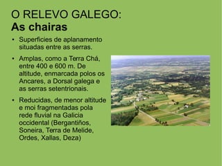 O RELEVO GALEGO:
As chairas
● Superficies de aplanamento
situadas entre as serras.
● Amplas, como a Terra Chá,
entre 400 e 600 m. De
altitude, enmarcada polos os
Ancares, a Dorsal galega e
as serras setentrionais.
● Reducidas, de menor altitude
e moi fragmentadas pola
rede fluvial na Galicia
occidental (Bergantiños,
Soneira, Terra de Melide,
Ordes, Xallas, Deza)
 