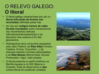 O RELEVO GALEGO:
O litoral
● O litoral galego caracterízase por ser un
litoral articulado de formas moi
recortadas definidas polas rías.
● As rías son antigos tramos de vales
fluviais inundados como consecuencia
dos movementos verticais
(afundimento/levantamento) e da
elevación dos océanos á fin das
glaciacións.
● Distinguimos dous conxuntos separados
polo cabo Fisterra: as Rías Altas (Viveiro,
Cedeira, Corme, Corcubión...), de
reducido tamaño e formas redondeadas,
e as Rías Baixas (Muros-Noia, Arousa,
Pontevedra, Vigo), máis amplas.
● O litoral presenta un perfil rectilíneo na
Mariña luguesa e no SW (Baiona a
Guarda), onde se desenvolve a rasa
(chaira litoral de amplitude variable).
 