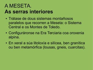 A MESETA.
As serras interiores
● Trátase de dous sistemas montañosos
paralelos que recorren a Meseta: o Sistema
Central e os Montes de Toledo.
● Configuráronse na Era Terciaria coa oroxenia
alpina.
● En xeral a súa litoloxía e silícea, ben granítica
ou ben metamórfica (lousas, gneis, cuarcitas).
 