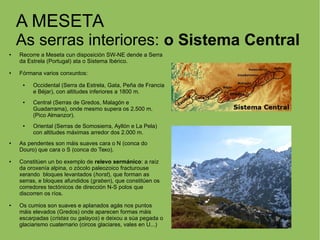 A MESETA
As serras interiores: o Sistema Central
● Recorre a Meseta cun disposición SW-NE dende a Serra
da Estrela (Portugal) ata o Sistema Ibérico.
● Fórmana varios conxuntos:
● Occidental (Serra da Estrela, Gata, Peña de Francia
e Béjar), con altitudes inferiores a 1800 m.
● Central (Serras de Gredos, Malagón e
Guadarrama), onde mesmo supera os 2.500 m.
(Pico Almanzor).
● Oriental (Serras de Somosierra, Ayllón e La Pela)
con altitudes máximas arredor dos 2.000 m.
● As pendentes son máis suaves cara o N (conca do
Douro) que cara o S (conca do Texo).
● Constitúen un bo exemplo de relevo xermánico: a raíz
da oroxenía alpina, o zócolo paleozoico fracturouse
xerando bloques levantados (horst), que forman as
serras, e bloques afundidos (graben), que constitúen os
corredores tectónicos de dirección N-S polos que
discorren os ríos.
● Os cumios son suaves e aplanados agás nos puntos
máis elevados (Gredos) onde aparecen formas máis
escarpadas (cristas ou galayos) e deixou a súa pegada o
glaciarismo cuaternario (circos glaciares, vales en U...)
 