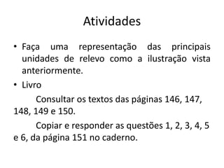 Atividades
• Faça uma representação das principais
unidades de relevo como a ilustração vista
anteriormente.
• Livro
Consultar os textos das páginas 146, 147,
148, 149 e 150.
Copiar e responder as questões 1, 2, 3, 4, 5
e 6, da página 151 no caderno.
 