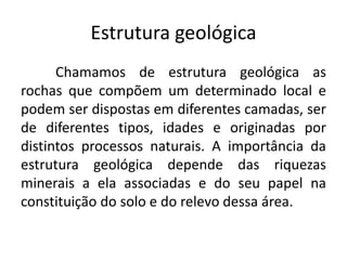 Estrutura geológica
Chamamos de estrutura geológica as
rochas que compõem um determinado local e
podem ser dispostas em diferentes camadas, ser
de diferentes tipos, idades e originadas por
distintos processos naturais. A importância da
estrutura geológica depende das riquezas
minerais a ela associadas e do seu papel na
constituição do solo e do relevo dessa área.
 