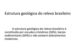 Estrutura geológica do relevo brasileiro
A estrutura geológica do relevo brasileiro é
constituída por escudos cristalinos (36%), bacias
sedimentares (64%) e não existem dobramentos
modernos.
 