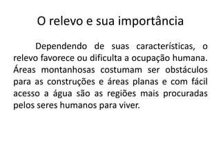 O relevo e sua importância
Dependendo de suas características, o
relevo favorece ou dificulta a ocupação humana.
Áreas montanhosas costumam ser obstáculos
para as construções e áreas planas e com fácil
acesso a água são as regiões mais procuradas
pelos seres humanos para viver.
 