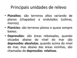 Principais unidades de relevo
• Planaltos: são terrenos altos variando de
planos (chapadas) a ondulados (colinas,
morros).
• Planícies: são terrenos planos e quase sempre
baixos.
• Depressões: são áreas rebaixadas, quando
situadas abaixo do nível do mar são
depressões absolutas; quando acima do nível
do mar, mas abaixo das áreas vizinhas, são
chamadas de depressões relativas.
 