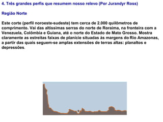 4. Três grandes perfis que resumem nosso relevo (Por Jurandyr Ross)
Região Norte
Este corte (perfil noroeste-sudeste) tem cerca de 2.000 quilômetros de
comprimento. Vai das altíssimas serras do norte de Roraima, na fronteira com a
Venezuela, Colômbia e Guiana, até o norte do Estado de Mato Grosso. Mostra
claramente as estreitas faixas de planície situadas às margens do Rio Amazonas,
a partir das quais seguem-se amplas extensões de terras altas: planaltos e
depressões.
 