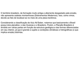 O território brasileiro, de formação muito antiga e altamente desgastado pela erosão,
não apresenta cadeias montanhosas (Dobramentos Modernos). Isso, como vimos,
devido ao fato de localizar-se no meio de uma placa tectônica.
Considerando a classificação de Aziz Ab’Saber, notamos que basicamente o Brasil
possui dois planaltos: o das Guianas e o Brasileiro. Porém, o Planalto Brasileiro é
dividido em várias partes em função da estrutura geológica e das formas diferenciadas
em seu interior, já que é grande e sujeito a condições climáticas e hidrográficas (o que
implica erosão) distintas.
 
