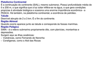 Plataforma Continental
É a continuação do continente (SIAL), mesmo submerso. Possui profundidade média de
0 a 200 m, o que significa que a luz solar infiltra-se na água, o que gera condições
propícias à atividade biológica e ocasiona uma enorme importância econômica - a
PESCA. Há também, na plataforma continental, a ocorrência de petróleo.
Talude
Desnível abrupto de 2 a 3 km. É o fim do continente.
Região Abissal
Quando ocorre aparece junto ao talude e corresponde às fossas marinhas.
Região Pelágica
SIMA - é o relevo submarino propriamente dito, com planícies, montanhas e
depressões.
Surgem aqui as ilhas oceânicas:
- Vulcânicas, como Fernando de Noronha
- Coralígenas, como o Atol das Rocas
 