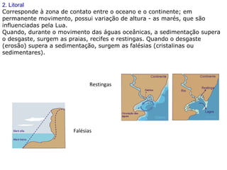 2. Litoral
Corresponde à zona de contato entre o oceano e o continente; em
permanente movimento, possui variação de altura - as marés, que são
influenciadas pela Lua.
Quando, durante o movimento das águas oceânicas, a sedimentação supera
o desgaste, surgem as praias, recifes e restingas. Quando o desgaste
(erosão) supera a sedimentação, surgem as falésias (cristalinas ou
sedimentares).
Restingas
Falésias
 