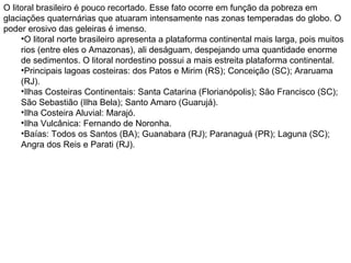 O litoral brasileiro é pouco recortado. Esse fato ocorre em função da pobreza em
glaciações quaternárias que atuaram intensamente nas zonas temperadas do globo. O
poder erosivo das geleiras é imenso.
•O litoral norte brasileiro apresenta a plataforma continental mais larga, pois muitos
rios (entre eles o Amazonas), ali deságuam, despejando uma quantidade enorme
de sedimentos. O litoral nordestino possui a mais estreita plataforma continental.
•Principais lagoas costeiras: dos Patos e Mirim (RS); Conceição (SC); Araruama
(RJ).
•Ilhas Costeiras Continentais: Santa Catarina (Florianópolis); São Francisco (SC);
São Sebastião (Ilha Bela); Santo Amaro (Guarujá).
•Ilha Costeira Aluvial: Marajó.
•Ilha Vulcânica: Fernando de Noronha.
•Baías: Todos os Santos (BA); Guanabara (RJ); Paranaguá (PR); Laguna (SC);
Angra dos Reis e Parati (RJ).
 
 