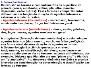 1. Relevo Continental
Relevo são as formas e compartimentos da superfície do 
planeta (serra, montanha, colina, planalto, planície, 
depressão, entre outras). Essas formas e compartimentos 
definem-se em função da atuação de agentes internos e 
externos à crosta terrestre.
- Agentes internos (formadores) - vulcanismo, terremotos, 
movimento das placas; forças tectônicas em geral.
- Agentes externos (modeladores) - chuva, vento, geleiras, 
rios, lagos, mares; agentes erosivos em geral.
A orogênese (formação de uma montanha) é ocasionada por 
agentes internos (dobramento, vulcão ou falha geológica); 
sua forma atual decorre da ação de agentes externos.
A Geomorfologia é a ciência que estuda o relevo.
Antigamente, na classificação do relevo, considerava-se 
apenas aquilo que se via no terreno, as cotas altimétricas, por 
exemplo. Dizia-se que Planalto era um "plano alto" e Planície 
um "plano baixo". Atualmente a dinâmica tectônica e erosiva 
é levada em consideração na determinação e classificação das 
formas do terreno.
 