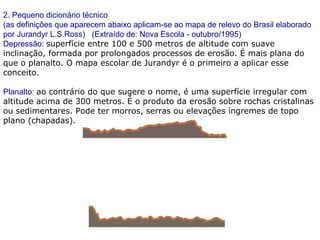 2. Pequeno dicionário técnico
(as definições que aparecem abaixo aplicam-se ao mapa de relevo do Brasil elaborado
por Jurandyr L.S.Ross) (Extraído de: Nova Escola - outubro/1995)
Depressão: superfície entre 100 e 500 metros de altitude com suave
inclinação, formada por prolongados processos de erosão. É mais plana do
que o planalto. O mapa escolar de Jurandyr é o primeiro a aplicar esse
conceito.
Planalto: ao contrário do que sugere o nome, é uma superfície irregular com
altitude acima de 300 metros. É o produto da erosão sobre rochas cristalinas
ou sedimentares. Pode ter morros, serras ou elevações íngremes de topo
plano (chapadas).
 