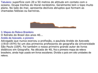 Tabuleiro: superfície com 20 a 50 metros de altitude em contato com o
oceano. Ocupa trechos do litoral nordestino. Geralmente tem o topo muito
plano. No lado do mar, apresenta declives abruptos que formam as
chamadas falésias ou barreiras.
3. Mapas do Relevo Brasileiro
O Retrato do Brasil dos anos 40...
Aroldo de Azevedo, o pioneiro
Advogado que nunca exerceu a profissão, o paulista Aroldo de Azevedo
(1910-1974) foi um dos primeiros professores de geografia da Universidade
São Paulo (USP). Foi também o nosso primeiro grande autor de livros
didáticos em Geografia. Na década de 40, fez o primeiro mapa do relevo
brasileiro, ainda hoje usado em livros escolares. Dividia o país em oito unidades de
relevo.
 
 