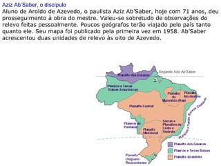 Aziz Ab’Saber, o discípulo
Aluno de Aroldo de Azevedo, o paulista Aziz Ab’Saber, hoje com 71 anos, deu
prosseguimento à obra do mestre. Valeu-se sobretudo de observações do
relevo feitas pessoalmente. Poucos geógrafos terão viajado pelo país tanto
quanto ele. Seu mapa foi publicado pela primeira vez em 1958. Ab’Saber
acrescentou duas unidades de relevo às oito de Azevedo.
 