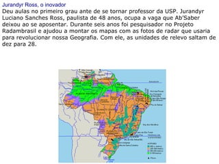 Jurandyr Ross, o inovador
Deu aulas no primeiro grau ante de se tornar professor da USP. Jurandyr
Luciano Sanches Ross, paulista de 48 anos, ocupa a vaga que Ab’Saber
deixou ao se aposentar. Durante seis anos foi pesquisador no Projeto
Radambrasil e ajudou a montar os mapas com as fotos de radar que usaria
para revolucionar nossa Geografia. Com ele, as unidades de relevo saltam de
dez para 28.
 