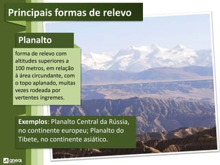 Planalto
forma de relevo com
altitudes superiores a
100 metros, em relação
à área circundante, com
o topo aplanado, muitas
vezes rodeada por
vertentes íngremes.
Exemplos: Planalto Central da Rússia,
no continente europeu; Planalto do
Tibete, no continente asiático.
Principais formas de relevo
 