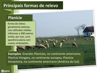 Planície
forma de relevo
geralmente extensa,
com altitudes médias
inferiores a 300 metros
tendo, por isso, uma
aparência plana com
suaves ondulações.
Exemplos: Grandes Planícies, no continente americano;
Planície Húngara, no continente europeu; Planície
Amazónica, no continente americano (América do Sul).
Principais formas de relevo
 