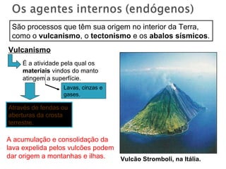 Vulcanismo Vulcão Stromboli, na Itália. São processos que têm sua origem no interior da Terra, como o  vulcanismo , o  tectonismo  e os  abalos sísmicos . Através de fendas ou aberturas da crosta terrestre. Lavas, cinzas e gases. É a atividade pela qual os  materiais  vindos do manto atingem a superfície. A acumulação e consolidação da lava expelida pelos vulcões podem dar origem a montanhas e ilhas. 