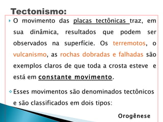 O movimento das  placas tectônicas  traz, em sua dinâmica, resultados que podem ser observados na superfície. Os  terremotos , o  vulcanismo , as  rochas dobradas e falhadas  são exemplos claros de que toda a crosta esteve  e está em  constante movimento . Esses movimentos são denominados tectônicos e são classificados em dois tipos:    Orogênese Epirogênese 