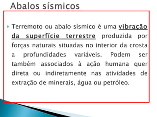 Terremoto ou abalo sísmico é uma  vibração da superfície terrestre  produzida por forças naturais situadas no interior da crosta a profundidades variáveis. Podem ser também associados à ação humana quer direta ou indiretamente nas atividades de extração de minerais, água ou petróleo.  