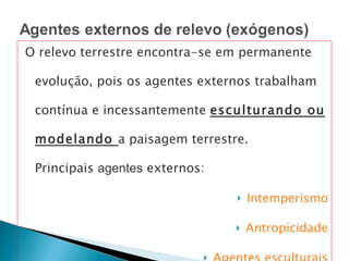 O relevo terrestre encontra-se em permanente evolução, pois os agentes externos trabalham contínua e incessantemente  esculturando ou modelando  a paisagem terrestre.  Principais  agentes  externos: Intemperismo Antropicidade Agentes esculturais 
