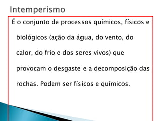 É o conjunto de processos químicos, físicos e biológicos (ação da água, do vento, do calor, do frio e dos seres vivos) que provocam o desgaste e a decomposição das rochas. Podem ser físicos e químicos.  