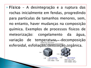 Físico  – A desintegração e a ruptura das rochas inicialmente em fendas, progredindo para partículas de tamanhos menores, sem, no entanto, haver mudanças na composição química. Exemplos de processos físicos de meteorização: congelamento da água, variação de temperatura, decomposição esferoidal, esfoliação, destruição orgânica. 
