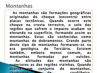 As montanhas são formações geográficas originadas do choque (encontro) entre placas tectônicas. Quando ocorre este choque na crosta terrestre, o solo das regiões que sofrem o impacto acabam se elevando na superfície, formando assim as montanhas. Estas são conhecidas como montanhas de dobramentos. Grande parte deste tipo de montanhas formaram-se na era geológica do Terciário. Existem também, embora menos comum, as montanhas formadas por vulcões. As altitudes das montanhas são superiores as das regiões vizinhas. Quando ocorre um conjunto de montanhas, chamamos de cordilheira. Exemplos: Aconcágua (Argentina), Pico da Neblina (Brasil), Logan (Canadá), Kilimanjaro (Tanzânia), Monte Everest (Nepal, China), Monte K2 (Paquistão, China), Monte Blanco (França, Itália). 