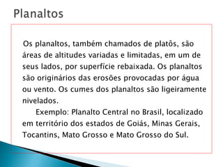 Os planaltos, também chamados de platôs, são áreas de altitudes variadas e limitadas, em um de seus lados, por superfície rebaixada. Os planaltos são originários das erosões provocadas por água ou vento. Os cumes dos planaltos são ligeiramente nivelados.  Exemplo: Planalto Central no Brasil, localizado em território dos estados de Goiás, Minas Gerais, Tocantins, Mato Grosso e Mato Grosso do Sul. 