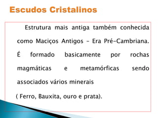 Estrutura mais antiga também conhecida como Maciços Antigos – Era Pré-Cambriana. É formado basicamente por rochas magmáticas e metamórficas sendo associados vários minerais  ( Ferro, Bauxita, ouro e prata). 
