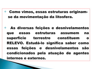 Como vimos, essas estruturas originam-  se da movimentação da litosfera. As diversas feições e desnivelamentos que essas estruturas assumem na superfície terrestre constituem o RELEVO. Estudá-lo significa saber como essas feições e desnivelamentos são condicionados pela atuação de agentes internos e externos.  