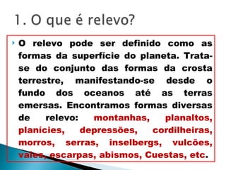 O relevo pode ser definido como as formas da superfície do planeta. Trata-se do conjunto das formas da crosta terrestre, manifestando-se desde o fundo dos oceanos até as terras emersas. Encontramos formas diversas de relevo:  montanhas, planaltos, planícies, depressões, cordilheiras, morros, serras, inselbergs, vulcões, vales, escarpas, abismos, Cuestas, etc . 