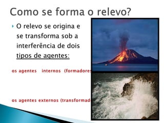 O relevo se origina e se transforma sob a interferência de dois  tipos de agentes: os agentes  internos  (formadores) os agentes externos (transformadores)   