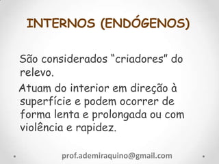 INTERNOS (ENDÓGENOS)
São considerados “criadores” do
relevo.
Atuam do interior em direção à
superfície e podem ocorrer de
forma lenta e prolongada ou com
violência e rapidez.
prof.ademiraquino@gmail.com
 