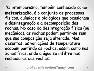 *O intemperismo, também conhecido como
meteorização, é o conjunto de processos
físicos, químicos e biológicos que ocasionam
a desintegração e a decomposição das
rochas. No caso da desintegração física (ou
mecânica), as rochas podem partir-se sem
que sua composição seja alterada. Nos
desertos, as variações de temperatura
acabam partindo as rochas, assim como nas
zonas frias, onde a água se infiltra nas
rachaduras das rochas.
prof.ademiraquino@gmail.com
 