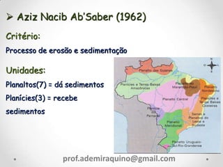  Aziz Nacib Ab’Saber (1962)
Critério:
Processo de erosão e sedimentação
Unidades:
Planaltos(7) = dá sedimentos
Planícies(3) = recebe
sedimentos
prof.ademiraquino@gmail.com
 