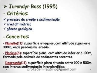  Jurandyr Ross (1995)
- Critérios:
 processo de erosão e sedimentação
 nível altimétrico
 gênese geológica
- Conceitos:
- Planalto(11): superfície irregular, com altitude superior a
300m, onde predomina erosão.
- Planície(6): superfície plana, com altitude inferior a 100m,
formada pelo acúmulo de sedimentos recentes.
- Depressão(11): superfície plana situada entre 100 e 500m
com intensa sedimentação interplanáltica.
prof.ademiraquino@gmail.com
 