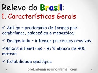 Relevo do Brasil:
1. Características Gerais
 Antigo – predomínio de formas pré-
cambrianas, paleozóica e mesozóica;
 Desgastado – intensos processos erosivos
Baixas altimetrias - 97% abaixo de 900
metros
 Estabilidade geológica
prof.ademiraquino@gmail.com
 