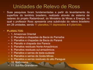 Unidades de Relevo de Ross Suas pesquisas foram fundamentadas a partir do levantamento da superfície do território brasileiro, realizado através de sistema de radares do projeto Radambrasil, do Ministério de Minas e Energia, no qual o professor Ross apresenta uma subdivisão do relevo brasileiro em 28 unidades, sendo  11 planaltos , 11 depressões  e  6 planícies.  PLANALTOS:  1. Amazonas Oriental  2. Planaltos e chapadas da Bacia do Parnaíba  3. Planaltos e chapadas da Bacia do Paraná  4. Planalto e chapada dos Parecis  5. Planaltos residuais Norte-Amazônicos  6. Planaltos residuais sul-amazônicos  7. Planaltos e serras de leste-sudeste  8. Planaltos e serras de Goiás-Minas  9. Planaltos e serras residuais do alto Paraguai  10. Borborema  11. Sul-Rio-Grandense.  
