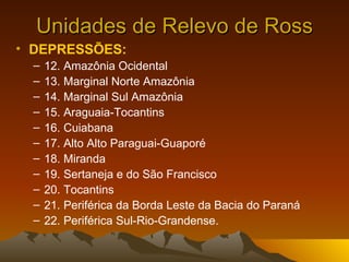 Unidades de Relevo de Ross DEPRESSÕES:   12. Amazônia Ocidental  13. Marginal Norte Amazônia  14. Marginal Sul Amazônia  15. Araguaia-Tocantins  16. Cuiabana  17. Alto Alto Paraguai-Guaporé  18. Miranda  19. Sertaneja e do São Francisco  20. Tocantins  21. Periférica da Borda Leste da Bacia do Paraná  22. Periférica Sul-Rio-Grandense. 