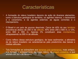 Características  A formação do relevo brasileiro decorre da ação de diversos elementos, como a estrutura geológica do território, os agentes internos, o tectonismo e o vulcanismo, e os agentes externos: as águas correntes e o intemperismo.  O Brasil é um país de poucos desníveis. Cerca de 40% do seu  território  encontra-se abaixo de 200 m de  altitude , 45% entre 200 e 600 m, e 12%, entre 600 e 900 m. Apenas 3% constituem área  montanhosa , ultrapassando os 900 m de altitude. Como reflexo dessa estrutura geológica, de base sedimentar, a altimetria de do relevo brasileiro vai caracterizar-se pelo predomínio das baixas e médias altitudes.  Tais formações se sobrepõem aos  terrenos pré-cambrianos , mais antigos, que formam o embasamento de nosso relevo, de  origem cristalina , e que afloram em 36% do território.  