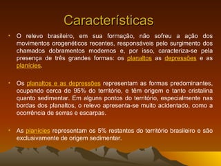 Características  O relevo brasileiro, em sua formação, não sofreu a ação dos movimentos orogenéticos recentes, responsáveis pelo surgimento dos chamados dobramentos modernos e, por isso, caracteriza-se pela presença de três grandes formas: os  planaltos  as  depressões  e as  planícies .  Os  planaltos e as depressões  representam as formas predominantes, ocupando cerca de 95% do território, e têm origem e tanto cristalina quanto sedimentar. Em alguns pontos do território, especialmente nas bordas dos planaltos, o relevo apresenta-se muito acidentado, como a ocorrência de serras e escarpas.  As  planícies  representam os 5% restantes do território brasileiro e são exclusivamente de origem sedimentar. 