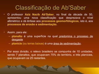 Classificação de Ab'Saber O professor  Aziz Nacib Ab'Saber , no final da década de 50, apresentou uma nova classificação que desprezava o nível altimétrico e dá ênfase aos  processos geomorfólogicos , isto é, aos  processos de erosão e sedimentação .  Assim, para ele:  planalto  é uma superfície na qual  predomina o processo de desgaste   planície   (ou terras baixas)  é uma  área de sedimentação . Por essa divisão, o relevo brasileiro se compunha de 10 unidades, sendo 7 planaltos, que ocupavam 75% do território, e três planícies, que ocupavam os 25 restantes.  