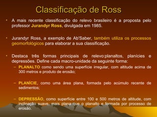 Classificação de Ross A mais recente classificação do relevo brasileiro é a proposta pelo professor  Jurandyr Ross , divulgada em 1985. Jurandyr Ross, a exemplo de Ab'Saber,  também utiliza os processos geomorfológicos  para elaborar a sua classificação.  Destaca três formas principais de relevo:planaltos, planícies e depressões. Define cada macro-unidade da seguinte forma:  PLANALTO  como sendo uma superfície irregular, com altitude acima de 300 metros e produto de erosão;  PLANÍCIE , como uma área plana, formada pelo acúmulo recente de sedimentos;  DEPRESSÃO , como superfície entre 100 e 500 metros de altitude, com inclinação suave, mais plana que o planalto e formada por processo de erosão. 