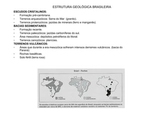 ESCUDOS CRISTALINOS:  Formação pré-cambriana. Terrenos arqueozóicos: Serra do Mar  (granito). Terrenos proterozóicos: jazidas de minerais (ferro e manganês). BACIAS SEDIMENTARES: Formação recente. Terrenos paleozóicos: jazidas carboníferas do sul. Área mesozóica: depósitos petrolíferos do litoral. Terrenos cenozóicos: planícies. TERRENOS VULCÂNICOS: Áreas que durante a era mesozóica sofreram intensos derrames vulcânicos. (bacia do Paraná) Rochas basálticas. Solo fértil (terra roxa) ESTRUTURA GEOLÓGICA BRASILEIRA 