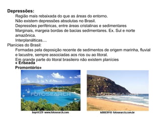 Depressões: Região mais rebaixada do que as áreas do entorno. Não existem depressões absolutas no Brasil. Depressões periféricas, entre áreas cristalinas e sedimentares Marginais, margeia bordas de bacias sedimentares. Ex. Sul e norte amazônica. Interplanálticas.... Planícies do Brasil: Formadas pela deposição recente de sedimentos de origem marinha, fluvial e lacustre, sempre associadas aos rios ou ao litoral. Em grande parte do litoral brasileiro não existem planícies « Enseada Promontório» 